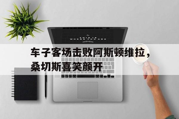 关于车子客场击败阿斯顿维拉，桑切斯喜笑颜开的信息